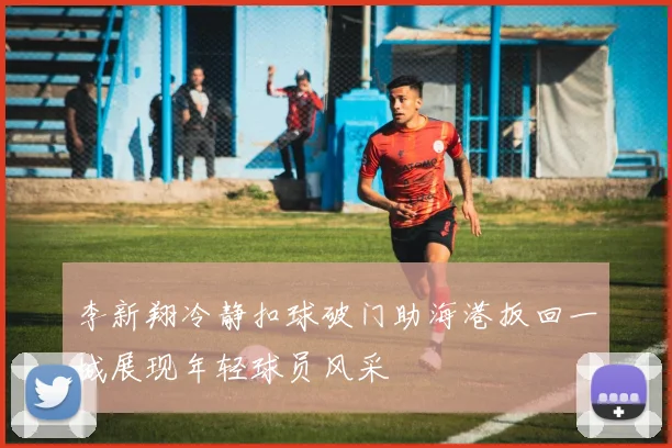李新翔冷静扣球破门助海港扳回一城展现年轻球员风采