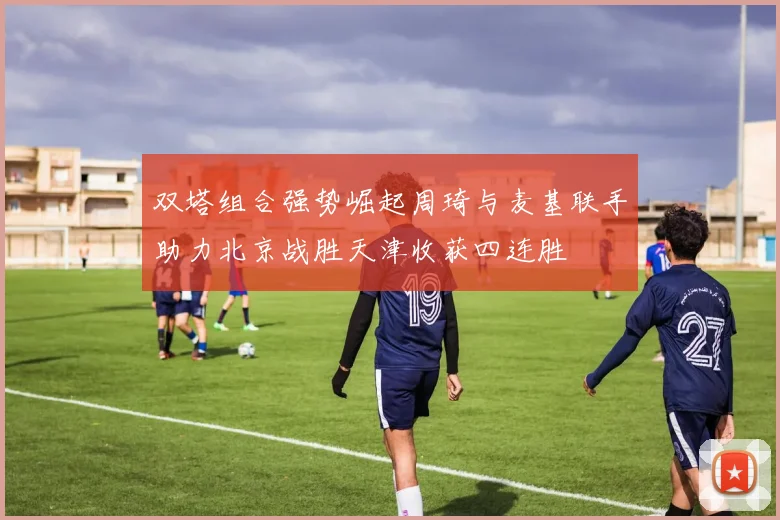 双塔组合强势崛起周琦与麦基联手助力北京战胜天津收获四连胜